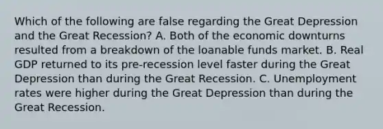 Which of the following are false regarding the Great Depression and the Great Recession? A. Both of the economic downturns resulted from a breakdown of the loanable funds market. B. Real GDP returned to its pre-recession level faster during the Great Depression than during the Great Recession. C. Unemployment rates were higher during the Great Depression than during the Great Recession.