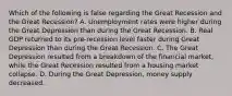 Which of the following is false regarding the Great Recession and the Great Recession? A. Unemployment rates were higher during the Great Depression than during the Great Recession. B. Real GDP returned to its pre-recession level faster during Great Depression than during the Great Recession. C. The Great Depression resulted from a breakdown of the financial market, while the Great Recession resulted from a housing market collapse. D. During the Great Depression, money supply decreased.