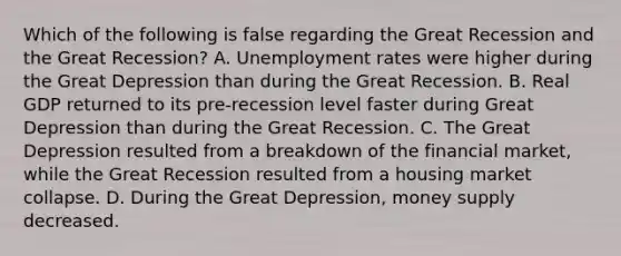 Which of the following is false regarding the Great Recession and the Great Recession? A. Unemployment rates were higher during the Great Depression than during the Great Recession. B. Real GDP returned to its pre-recession level faster during Great Depression than during the Great Recession. C. The Great Depression resulted from a breakdown of the financial market, while the Great Recession resulted from a housing market collapse. D. During the Great Depression, money supply decreased.