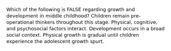 Which of the following is FALSE regarding growth and development in middle childhood? Children remain pre-operational thinkers throughout this stage. Physical, cognitive, and psychosocial factors interact. Development occurs in a broad social context. Physical growth is gradual until children experience the adolescent growth spurt.