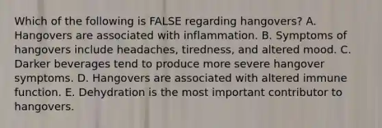 Which of the following is FALSE regarding hangovers? A. Hangovers are associated with inflammation. B. Symptoms of hangovers include headaches, tiredness, and altered mood. C. Darker beverages tend to produce more severe hangover symptoms. D. Hangovers are associated with altered immune function. E. Dehydration is the most important contributor to hangovers.