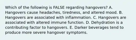 Which of the following is FALSE regarding hangovers? A. Hangovers cause headaches, tiredness, and altered mood. B. Hangovers are associated with inflammation. C. Hangovers are associated with altered immune function. D. Dehydration is a contributing factor to hangovers. E. Darker beverages tend to produce more severe hangover symptoms.