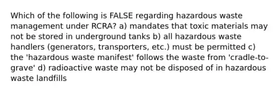 Which of the following is FALSE regarding hazardous waste management under RCRA? a) mandates that toxic materials may not be stored in underground tanks b) all hazardous waste handlers (generators, transporters, etc.) must be permitted c) the 'hazardous waste manifest' follows the waste from 'cradle-to-grave' d) radioactive waste may not be disposed of in hazardous waste landfills