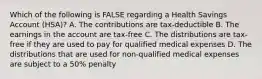 Which of the following is FALSE regarding a Health Savings Account (HSA)? A. The contributions are tax-deductible B. The earnings in the account are tax-free C. The distributions are tax-free if they are used to pay for qualified medical expenses D. The distributions that are used for non-qualified medical expenses are subject to a 50% penalty