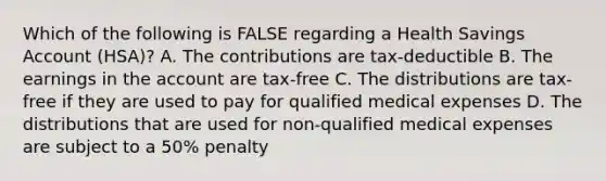 Which of the following is FALSE regarding a Health Savings Account (HSA)? A. The contributions are tax-deductible B. The earnings in the account are tax-free C. The distributions are tax-free if they are used to pay for qualified medical expenses D. The distributions that are used for non-qualified medical expenses are subject to a 50% penalty