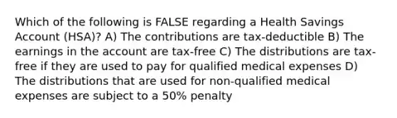 Which of the following is FALSE regarding a Health Savings Account (HSA)? A) The contributions are tax-deductible B) The earnings in the account are tax-free C) The distributions are tax-free if they are used to pay for qualified medical expenses D) The distributions that are used for non-qualified medical expenses are subject to a 50% penalty