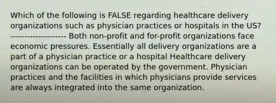 Which of the following is FALSE regarding healthcare delivery organizations such as physician practices or hospitals in the US? -------------------- Both non-profit and for-profit organizations face economic pressures. Essentially all delivery organizations are a part of a physician practice or a hospital Healthcare delivery organizations can be operated by the government. Physician practices and the facilities in which physicians provide services are always integrated into the same organization.