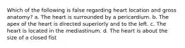 Which of the following is false regarding heart location and gross anatomy? a. The heart is surrounded by a pericardium. b. The apex of the heart is directed superiorly and to the left. c. The heart is located in the mediastinum. d. The heart is about the size of a closed fist