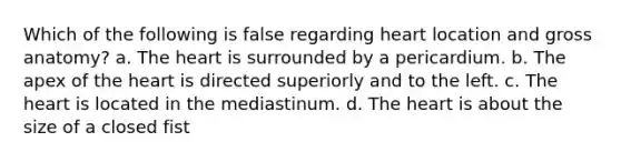 Which of the following is false regarding heart location and gross anatomy? a. The heart is surrounded by a pericardium. b. The apex of the heart is directed superiorly and to the left. c. The heart is located in the mediastinum. d. The heart is about the size of a closed fist