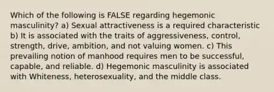 Which of the following is FALSE regarding hegemonic masculinity? a) Sexual attractiveness is a required characteristic b) It is associated with the traits of aggressiveness, control, strength, drive, ambition, and not valuing women. c) This prevailing notion of manhood requires men to be successful, capable, and reliable. d) Hegemonic masculinity is associated with Whiteness, heterosexuality, and the middle class.