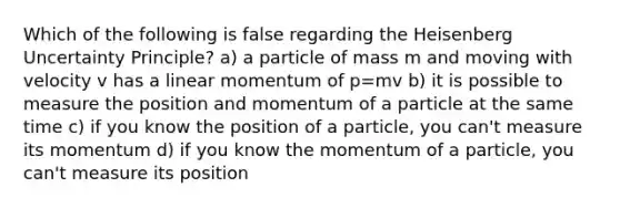 Which of the following is false regarding the Heisenberg Uncertainty Principle? a) a particle of mass m and moving with velocity v has a linear momentum of p=mv b) it is possible to measure the position and momentum of a particle at the same time c) if you know the position of a particle, you can't measure its momentum d) if you know the momentum of a particle, you can't measure its position