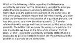 Which of the following is false regarding the Heisenberg uncertainty principle? A) The Heisenberg uncertainty principle states that it is possible to precisely determine both the momentum and the position of a particle at the same time. B) The uncertainty principle means that the more exactly you learn either the momentum or the position of a quantum particle, the less exactly you can know the other quantity. C) A similar relationship with energy and time is covered by the uncertainty principle: The better that we know the energy of a particle, the less knowledge we have of the time of its emission from an atom. D) The Heisenberg uncertainty principle states that it is impossible to precisely determine both the momentum and the position of a particle at the same time.