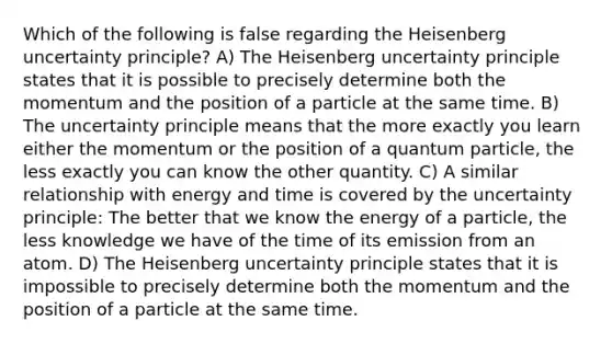 Which of the following is false regarding the Heisenberg uncertainty principle? A) The Heisenberg uncertainty principle states that it is possible to precisely determine both the momentum and the position of a particle at the same time. B) The uncertainty principle means that the more exactly you learn either the momentum or the position of a quantum particle, the less exactly you can know the other quantity. C) A similar relationship with energy and time is covered by the uncertainty principle: The better that we know the energy of a particle, the less knowledge we have of the time of its emission from an atom. D) The Heisenberg uncertainty principle states that it is impossible to precisely determine both the momentum and the position of a particle at the same time.