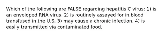 Which of the following are FALSE regarding hepatitis C virus: 1) is an enveloped RNA virus. 2) is routinely assayed for in blood transfused in the U.S. 3) may cause a chronic infection. 4) is easily transmitted via contaminated food.