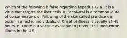 Which of the following is false regarding hepatitis A? a. It is a virus that targets the liver cells. b. Fecal-oral is a common route of contamination. c. Yellowing of the skin called jaundice can occur in infected individuals. d. Onset of illness is usually 24-48 hours. e. There is a vaccine available to prevent this food-borne illness in the U.S.