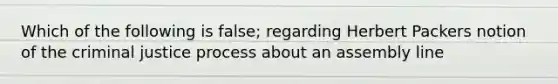 Which of the following is false; regarding Herbert Packers notion of the criminal justice process about an assembly line