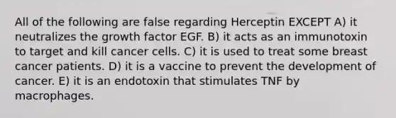 All of the following are false regarding Herceptin EXCEPT A) it neutralizes the growth factor EGF. B) it acts as an immunotoxin to target and kill cancer cells. C) it is used to treat some breast cancer patients. D) it is a vaccine to prevent the development of cancer. E) it is an endotoxin that stimulates TNF by macrophages.