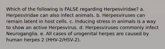 Which of the following is FALSE regarding Herpesviridae? a. Herpesviridae can also infect animals. b. Herpesviruses can remain latent in host cells. c. Inducing stress in animals is a way to show an active Herpesvirus. d. Herpesviruses commonly infect Neuroganglia. e. All cases of urogenital herpes are caused by human herpes 2 (HHV-2/HSV-2).