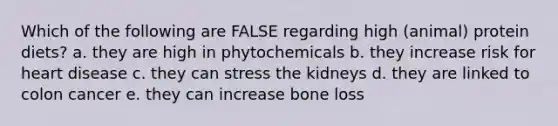 Which of the following are FALSE regarding high (animal) protein diets? a. they are high in phytochemicals b. they increase risk for heart disease c. they can stress the kidneys d. they are linked to colon cancer e. they can increase bone loss