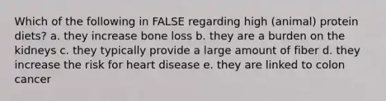 Which of the following in FALSE regarding high (animal) protein diets? a. they increase bone loss b. they are a burden on the kidneys c. they typically provide a large amount of fiber d. they increase the risk for heart disease e. they are linked to colon cancer