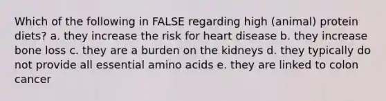 Which of the following in FALSE regarding high (animal) protein diets? a. they increase the risk for heart disease b. they increase bone loss c. they are a burden on the kidneys d. they typically do not provide all essential amino acids e. they are linked to colon cancer