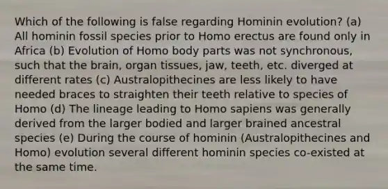 Which of the following is false regarding Hominin evolution? (a) All hominin fossil species prior to <a href='https://www.questionai.com/knowledge/kI1ONx7LAC-homo-erectus' class='anchor-knowledge'>homo erectus</a> are found only in Africa (b) Evolution of Homo body parts was not synchronous, such that <a href='https://www.questionai.com/knowledge/kLMtJeqKp6-the-brain' class='anchor-knowledge'>the brain</a>, organ tissues, jaw, teeth, etc. diverged at different rates (c) Australopithecines are less likely to have needed braces to straighten their teeth relative to species of Homo (d) The lineage leading to <a href='https://www.questionai.com/knowledge/k9aqcXDhxN-homo-sapiens' class='anchor-knowledge'>homo sapiens</a> was generally derived from the larger bodied and larger brained ancestral species (e) During the course of hominin (Australopithecines and Homo) evolution several different hominin species co-existed at the same time.