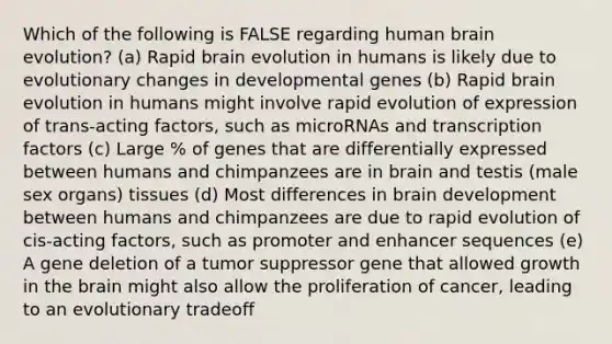 Which of the following is FALSE regarding human brain evolution? (a) Rapid brain evolution in humans is likely due to evolutionary changes in developmental genes (b) Rapid brain evolution in humans might involve rapid evolution of expression of trans-acting factors, such as microRNAs and transcription factors (c) Large % of genes that are differentially expressed between humans and chimpanzees are in brain and testis (male sex organs) tissues (d) Most differences in brain development between humans and chimpanzees are due to rapid evolution of cis-acting factors, such as promoter and enhancer sequences (e) A gene deletion of a tumor suppressor gene that allowed growth in the brain might also allow the proliferation of cancer, leading to an evolutionary tradeoff