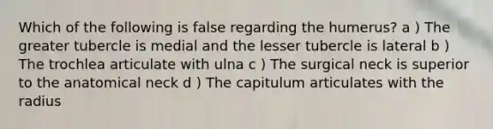 Which of the following is false regarding the humerus? a ) The greater tubercle is medial and the lesser tubercle is lateral b ) The trochlea articulate with ulna c ) The surgical neck is superior to the anatomical neck d ) The capitulum articulates with the radius