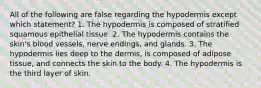 All of the following are false regarding the hypodermis except which statement? 1. The hypodermis is composed of stratified squamous epithelial tissue. 2. The hypodermis contains the skin's blood vessels, nerve endings, and glands. 3. The hypodermis lies deep to the dermis, is composed of adipose tissue, and connects the skin to the body. 4. The hypodermis is the third layer of skin.