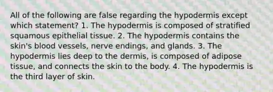 All of the following are false regarding <a href='https://www.questionai.com/knowledge/ktsCAWWU5U-the-hypodermis' class='anchor-knowledge'>the hypodermis</a> except which statement? 1. The hypodermis is composed of stratified squamous <a href='https://www.questionai.com/knowledge/k7dms5lrVY-epithelial-tissue' class='anchor-knowledge'>epithelial tissue</a>. 2. The hypodermis contains the skin's blood vessels, nerve endings, and glands. 3. The hypodermis lies deep to <a href='https://www.questionai.com/knowledge/kEsXbG6AwS-the-dermis' class='anchor-knowledge'>the dermis</a>, is composed of adipose tissue, and connects the skin to the body. 4. The hypodermis is the third layer of skin.