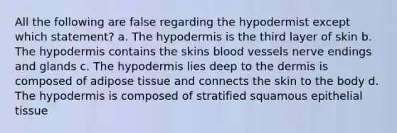 All the following are false regarding the hypodermist except which statement? a. The hypodermis is the third layer of skin b. The hypodermis contains the skins blood vessels nerve endings and glands c. The hypodermis lies deep to the dermis is composed of adipose tissue and connects the skin to the body d. The hypodermis is composed of stratified squamous epithelial tissue