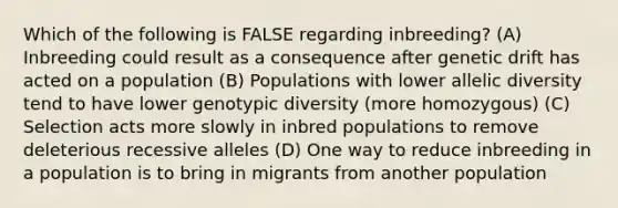 Which of the following is FALSE regarding inbreeding? (A) Inbreeding could result as a consequence after genetic drift has acted on a population (B) Populations with lower allelic diversity tend to have lower genotypic diversity (more homozygous) (C) Selection acts more slowly in inbred populations to remove deleterious recessive alleles (D) One way to reduce inbreeding in a population is to bring in migrants from another population