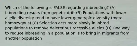 Which of the following is FALSE regarding inbreeding? (A) Inbreeding results from genetic drift (B) Populations with lower allelic diversity tend to have lower genotypic diversity (more homozygous) (C) Selection acts more slowly in inbred populations to remove deleterious recessive alleles (D) One way to reduce inbreeding in a population is to bring in migrants from another population