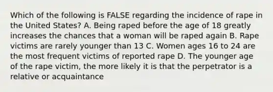 Which of the following is FALSE regarding the incidence of rape in the United States? A. Being raped before the age of 18 greatly increases the chances that a woman will be raped again B. Rape victims are rarely younger than 13 C. Women ages 16 to 24 are the most frequent victims of reported rape D. The younger age of the rape victim, the more likely it is that the perpetrator is a relative or acquaintance