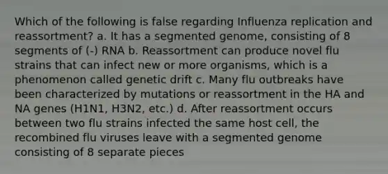 Which of the following is false regarding Influenza replication and reassortment? a. It has a segmented genome, consisting of 8 segments of (-) RNA b. Reassortment can produce novel flu strains that can infect new or more organisms, which is a phenomenon called genetic drift c. Many flu outbreaks have been characterized by mutations or reassortment in the HA and NA genes (H1N1, H3N2, etc.) d. After reassortment occurs between two flu strains infected the same host cell, the recombined flu viruses leave with a segmented genome consisting of 8 separate pieces