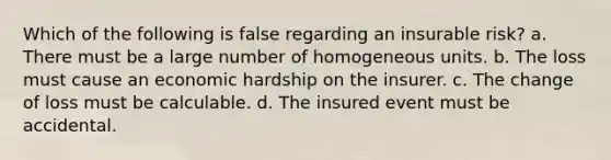 Which of the following is false regarding an insurable risk? a. There must be a large number of homogeneous units. b. The loss must cause an economic hardship on the insurer. c. The change of loss must be calculable. d. The insured event must be accidental.