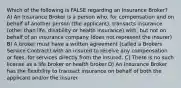 Which of the following is FALSE regarding an Insurance Broker? A) An Insurance Broker is a person who, for compensation and on behalf of another person (the applicant), transacts insurance (other than life, disability or health insurance) with, but not on behalf of an insurance company (does not represent the insurer) B) A broker must have a written agreement (called a Brokers Service Contract) with an insured to receive any compensation or fees, for services directly from the insured. C) There is no such license as a life broker or health broker D) An Insurance Broker has the flexibility to transact insurance on behalf of both the applicant and/or the insurer