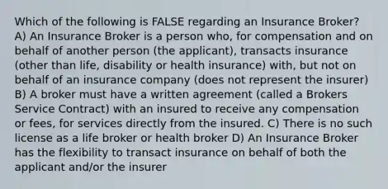 Which of the following is FALSE regarding an Insurance Broker? A) An Insurance Broker is a person who, for compensation and on behalf of another person (the applicant), transacts insurance (other than life, disability or health insurance) with, but not on behalf of an insurance company (does not represent the insurer) B) A broker must have a written agreement (called a Brokers Service Contract) with an insured to receive any compensation or fees, for services directly from the insured. C) There is no such license as a life broker or health broker D) An Insurance Broker has the flexibility to transact insurance on behalf of both the applicant and/or the insurer