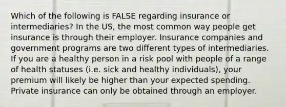 Which of the following is FALSE regarding insurance or intermediaries? In the US, the most common way people get insurance is through their employer. Insurance companies and government programs are two different types of intermediaries. If you are a healthy person in a risk pool with people of a range of health statuses (i.e. sick and healthy individuals), your premium will likely be higher than your expected spending. Private insurance can only be obtained through an employer.