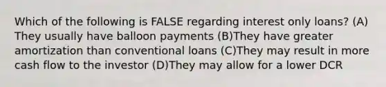 Which of the following is FALSE regarding interest only loans? (A)​They usually have balloon payments (B)​They have greater amortization than conventional loans (C)​They may result in more cash flow to the investor (D)​They may allow for a lower DCR