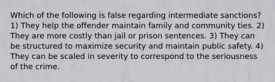 Which of the following is false regarding intermediate sanctions? 1) They help the offender maintain family and community ties. 2) They are more costly than jail or prison sentences. 3) They can be structured to maximize security and maintain public safety. 4) They can be scaled in severity to correspond to the seriousness of the crime.