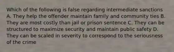 Which of the following is false regarding intermediate sanctions A. They help the offender maintain family and community ties B. They are most costly than jail or prison sentence C. They can be structured to maximize security and maintain public safety D. They can be scaled in severity to correspond to the seriousness of the crime