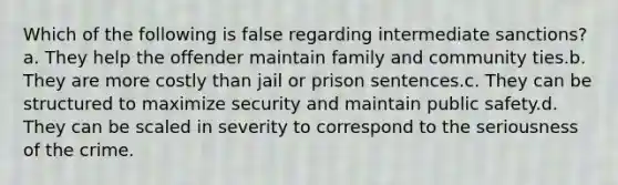 Which of the following is false regarding intermediate sanctions?a. They help the offender maintain family and community ties.b. They are more costly than jail or prison sentences.c. They can be structured to maximize security and maintain public safety.d. They can be scaled in severity to correspond to the seriousness of the crime.