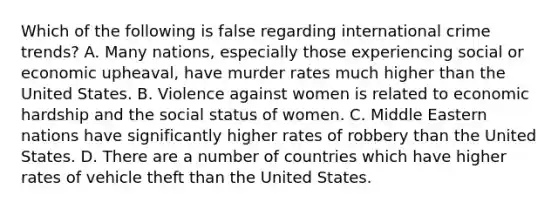 Which of the following is false regarding international crime trends? A. Many nations, especially those experiencing social or economic upheaval, have murder rates much higher than the United States. B. Violence against women is related to economic hardship and the social status of women. C. Middle Eastern nations have significantly higher rates of robbery than the United States. D. There are a number of countries which have higher rates of vehicle theft than the United States.