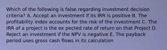 Which of the following is false regarding investment decision criteria? A. Accept an investment if its IRR is positive B. The profitability index accounts for the risk of the investment C. The IRR of a project is the ex pected rate of return on that Project D. Reject an investment if the NPV is negative E. The payback period uses gross cash flows in its calculation