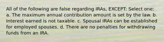 All of the following are false regarding IRAs, EXCEPT: Select one: a. The maximum annual contribution amount is set by the law. b. Interest earned is not taxable. c. Spousal IRAs can be established for employed spouses. d. There are no penalties for withdrawing funds from an IRA.