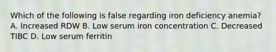 Which of the following is false regarding iron deficiency anemia? A. Increased RDW B. Low serum iron concentration C. Decreased TIBC D. Low serum ferritin