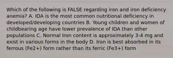 Which of the following is FALSE regarding iron and iron deficiency anemia? A. IDA is the most common nutritional deficiency in developed/developing countries B. Young children and women of childbearing age have lower prevalence of IDA than other populations C. Normal Iron content is approximately 3-4 mg and exist in various forms in the body D. Iron is best absorbed in its ferrous (Fe2+) form rather than its ferric (Fe3+) form