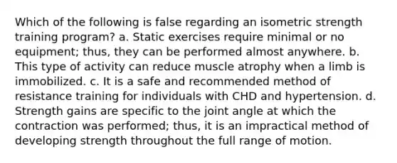 Which of the following is false regarding an isometric strength training program? a. Static exercises require minimal or no equipment; thus, they can be performed almost anywhere. b. This type of activity can reduce muscle atrophy when a limb is immobilized. c. It is a safe and recommended method of resistance training for individuals with CHD and hypertension. d. Strength gains are specific to the joint angle at which the contraction was performed; thus, it is an impractical method of developing strength throughout the full range of motion.