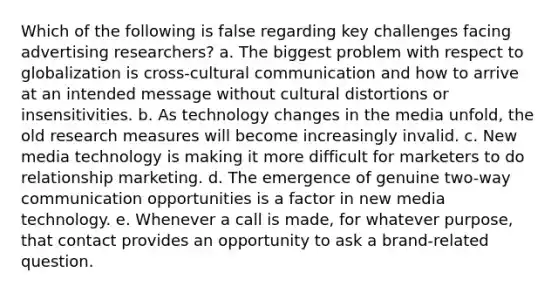 Which of the following is false regarding key challenges facing advertising researchers? a. The biggest problem with respect to globalization is cross-cultural communication and how to arrive at an intended message without cultural distortions or insensitivities. b. As technology changes in the media unfold, the old research measures will become increasingly invalid. c. New media technology is making it more difficult for marketers to do relationship marketing. d. The emergence of genuine two-way communication opportunities is a factor in new media technology. e. Whenever a call is made, for whatever purpose, that contact provides an opportunity to ask a brand-related question.